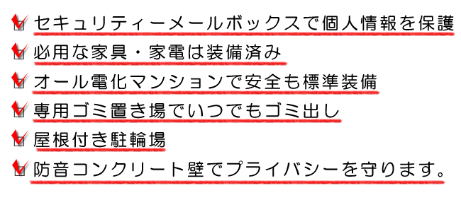 家賃 3万円～3万5千円、セキュリティーボックスで個人情報を保護、必要な家具・電化製品は装備済み、オール電化マンション、専用ゴミ置き場でいつでもゴミ出し可能、屋根付き駐輪場、防音コンクリートで近所の音が気にならない